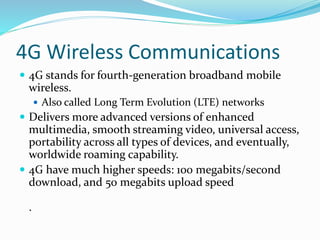 4G Wireless Communications
 4G stands for fourth-generation broadband mobile
wireless.
 Also called Long Term Evolution (LTE) networks
 Delivers more advanced versions of enhanced
multimedia, smooth streaming video, universal access,
portability across all types of devices, and eventually,
worldwide roaming capability.
 4G have much higher speeds: 100 megabits/second
download, and 50 megabits upload speed
.
 
