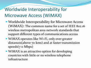 Worldwide Interoperability for
Microwave Access (WiMAX)
 Worldwide Interoperability for Microwave Access
(WiMAX): The common name for a set of IEEE 802.16
wireless metropolitan area network standards that
support different types of communications access
 WiMAX operates like Wi-Fi, only over greater
distances(above 70 kms) and at faster transmission
speeds(7 0 Mbps)
 WiMAX is an attractive option for developing
countries with little or no wireless telephone
infrastructure
 