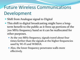 Future Wireless Communications
Development
 Shift from Analogue signal to Digital
 This shift to digital broadcasting might have a long-
term benefit to the public as it frees up portions of the
700 MHz frequency band so it can be reallocated for
other purposes.
 At the 700 MHz frequency, signals travel about four
times farther than the signals at the higher frequencies
used by Wi-Fi and WiMAX.
 Also, the lower frequency penetrates walls more
effectively.
 