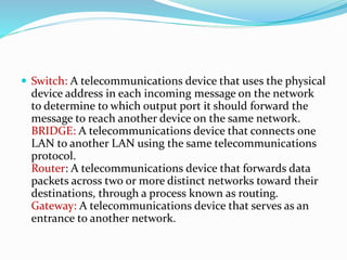  Switch: A telecommunications device that uses the physical
device address in each incoming message on the network
to determine to which output port it should forward the
message to reach another device on the same network.
BRIDGE: A telecommunications device that connects one
LAN to another LAN using the same telecommunications
protocol.
Router: A telecommunications device that forwards data
packets across two or more distinct networks toward their
destinations, through a process known as routing.
Gateway: A telecommunications device that serves as an
entrance to another network.
 