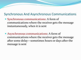 Synchronous And Asynchronous Communications
 Synchronous communications: A form of
communications where the receiver gets the message
instantaneously, when it is sent
 Asynchronous communications: A form of
communications where the receiver gets the message
after some delay—sometimes hours or days after the
message is sent
 