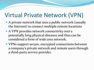 Virtual Private Network (VPN)
 A private network that uses a public network (usually
the Internet) to connect multiple remote locations
 A VPN provides network connectivity over a
potentially long physical distance and thus can be
considered a form of wide area network.
 VPNs support secure, encrypted connections between
a company’s private network and remote users through
a third-party service provider.
 
