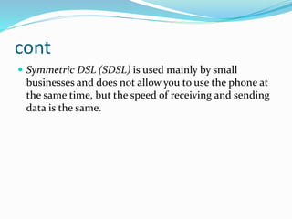 cont
 Symmetric DSL (SDSL) is used mainly by small
businesses and does not allow you to use the phone at
the same time, but the speed of receiving and sending
data is the same.
 