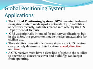 Global Positioning System
Applications
 The Global Positioning System (GPS) is a satellite-based
navigation system made up of a network of 31(6 satellites
added very recently) satellites placed into orbit by the U.S.
Department of Defense.
 GPS was originally intended for military applications, but
in the 1980s, the government made the system available for
civilian use.
 The satellites transmit microwave signals so a GPS receiver
can precisely determine their location, speed, direction,
and time.
 A GPS receiver must have a clear line of sight to the satellite
to operate, so dense tree cover and buildings can keep it
from operating.
 
