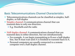 Basic Telecommunications Channel Characteristics
 Telecommunications channels can be classified as simplex, half-
duplex, or full-duplex
 Simplex channel: A communications channel that can
transmit data in only one direction.
 E.g. Doorbells and the radio
 Half-duplex channel: A communications channel that can
transmit data in either direction, but not simultaneously.
 For example, A can begin transmitting to B over a half-duplex
line, but B must wait until A is finished to transmit back to A.
 Personal computers are usually connected to a remote
computer over a half-duplex channel.
 
