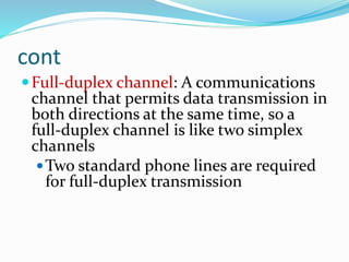 cont
Full-duplex channel: A communications
channel that permits data transmission in
both directions at the same time, so a
full-duplex channel is like two simplex
channels
Two standard phone lines are required
for full-duplex transmission
 