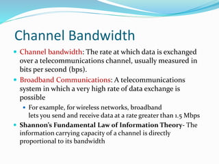 Channel Bandwidth
 Channel bandwidth: The rate at which data is exchanged
over a telecommunications channel, usually measured in
bits per second (bps).
 Broadband Communications: A telecommunications
system in which a very high rate of data exchange is
possible
 For example, for wireless networks, broadband
lets you send and receive data at a rate greater than 1.5 Mbps
 Shannon’s Fundamental Law of Information Theory- The
information carrying capacity of a channel is directly
proportional to its bandwidth
 