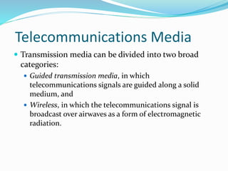 Telecommunications Media
 Transmission media can be divided into two broad
categories:
 Guided transmission media, in which
telecommunications signals are guided along a solid
medium, and
 Wireless, in which the telecommunications signal is
broadcast over airwaves as a form of electromagnetic
radiation.
 