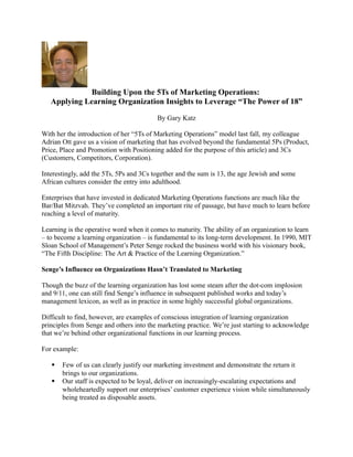 Building Upon the 5Ts of Marketing Operations:
   Applying Learning Organization Insights to Leverage “The Power of 18”

                                         By Gary Katz

With her the introduction of her “5Ts of Marketing Operations” model last fall, my colleague
Adrian Ott gave us a vision of marketing that has evolved beyond the fundamental 5Ps (Product,
Price, Place and Promotion with Positioning added for the purpose of this article) and 3Cs
(Customers, Competitors, Corporation).

Interestingly, add the 5Ts, 5Ps and 3Cs together and the sum is 13, the age Jewish and some
African cultures consider the entry into adulthood.

Enterprises that have invested in dedicated Marketing Operations functions are much like the
Bar/Bat Mitzvah. They’ve completed an important rite of passage, but have much to learn before
reaching a level of maturity.

Learning is the operative word when it comes to maturity. The ability of an organization to learn
– to become a learning organization – is fundamental to its long-term development. In 1990, MIT
Sloan School of Management’s Peter Senge rocked the business world with his visionary book,
“The Fifth Discipline: The Art & Practice of the Learning Organization.”

Senge’s Influence on Organizations Hasn’t Translated to Marketing

Though the buzz of the learning organization has lost some steam after the dot-com implosion
and 9/11, one can still find Senge’s influence in subsequent published works and today’s
management lexicon, as well as in practice in some highly successful global organizations.

Difficult to find, however, are examples of conscious integration of learning organization
principles from Senge and others into the marketing practice. We’re just starting to acknowledge
that we’re behind other organizational functions in our learning process.

For example:

      Few of us can clearly justify our marketing investment and demonstrate the return it
       brings to our organizations.
      Our staff is expected to be loyal, deliver on increasingly-escalating expectations and
       wholeheartedly support our enterprises’ customer experience vision while simultaneously
       being treated as disposable assets.
 