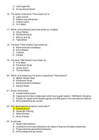 B. Sarojini Naidu
C. Lala Lajpat Rai
D. Sri Aurobindo Ghosh
16. The author of the book ?Time machine? is:
A. Lewis Carroll
B. Robert Louis Stevenson
C. Charles Lamb
D. H.G. Wells
17. Which of the following book was written by Tulsidas:
A. Vinay Patrika
B. Ramcharitmanas
C. Both (a) and (b)
D. Yashodhara
18. The book ?Vish Vriksha? was written by:
A. Bankimchandra Chatterjee
B. Annie Basant
C. Tulsidas
D. Kalidas
19. The book ?We Indians? was written by:
A. H.G. Wells
B. Khushwant Singh
C. James Jeans
D. Thomas Moore
20. Which of he following is he author of play/book ?Yashodhara?:
A. Maithili Sharan Gupt
B. Khushwant Singh
C. Bankimchandra Chatterjee
D. Sarojini Naidu
21. Dhyan Chand was:
A. A great hockey player
B. Captained he Indian hockey team which won a gold medal in 1936 Berlin Olympics
C. Scored 101 goals at the Olympic games and 300 goals in the international matches.
D. All the statements are correct
22. Who developed the small pox vaccination?
A. Eduard Jenner
B. Alexander Fleming
C. Albert Einstein
D. None of these
23. Euclid was:
A. Greek mathematician
B. Contributor to the use of deductive principles of logic as the basis of geometry
C. Propounded the geometrical theosems
D. All the statements are correct

 