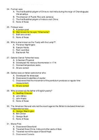 D. All the statements are correct
24. Fa-hien was:
A. The first Buddhist pilgrim of China to visit India during the reign of Chandragupta
Vikramaditya
B. The discover of Puerto Rico and Jamaica
C. The first Buddhist pilgrim of India to visit China
D. None of these
25. Firdausi was:
A. A person poet
B. Well known for his epic ?Sharnama?
C. Both are correct
D. None of these
26. Who is also known as the ?Lady with the Lamp??
A. Florence Nightingale
B. Sarojini Naidu
C. Rani Laxmibai
D. Bachendri Pal
27. Gabriel Daniel Fahrenheit was:
A. A German Physicist
B. Developed the mercury thermometer in 1714
C. Devised temperature scale
D. All are correct
28. Galileo was an Italian astronomer who:
A. Developed the telescope
B. Discovered 4 satellites of Jupiter
C. Discovered that the movement of the pendulum produces a regular time
measurement.
D. All are correct
29. Who is known as the father of English poetry?
A. Geoffrey Chaucer
B. John Milton
C. John Keats
D. None of these
30. The American General who led the revolt against the British & declared American
independence was:
A. George Washington
B. Bill Clinton
C. George Bush
D. None of these
31. Marco Polo
A. Discovered Greenland
B. Traveled three China, India and other parts of Asia
C. Traveled round the cape of Good Hope
D. Discovered Canada

 