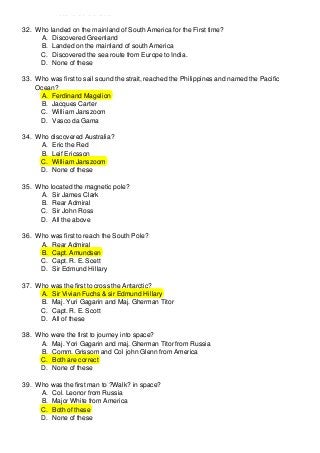 D. Discovered Canada
32. Who landed on the mainland of South America for the First time?
A. Discovered Greenland
B. Landed on the mainland of south America
C. Discovered the sea route from Europe to India.
D. None of these
33. Who was first to sail sound the strait, reached the Philippines and named the Pacific
Ocean?
A. Ferdinand Magelion
B. Jacques Carter
C. William Janszoom
D. Vasco da Gama
34. Who discovered Australia?
A. Eric the Red
B. Leif Ericsson
C. William Janszoom
D. None of these
35. Who located the magnetic pole?
A. Sir James Clark
B. Rear Admiral
C. Sir John Ross
D. All the above
36. Who was first to reach the South Pole?
A. Rear Admiral
B. Capt. Amundsen
C. Capt. R. E. Scett
D. Sir Edmund Hillary
37. Who was the first to cross the Antarctic?
A. Sir Vivian Fuchs & sir Edmund Hillary
B. Maj. Yuri Gagarin and Maj. Gherman Titor
C. Capt. R. E. Scott
D. All of these
38. Who were the first to journey into space?
A. Maj. Yori Gagarin and maj. Gherman Titor from Russia
B. Comm. Grissom and Col john Glenn from America
C. Both are correct
D. None of these
39. Who was the first man to ?Walk? in space?
A. Col. Leonor from Russia
B. Major White from America
C. Both of these
D. None of these

 