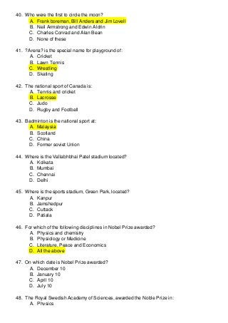 40. Who were the first to circle the moon?
A. Frank boreman, Bill Anders and Jim Lovell
B. Neil Armstrong and Edwin Aldrin
C. Charles Conrad and Alan Bean
D. None of these
41. ?Arena? is the special name for playground of:
A. Cricket
B. Lawn Tennis
C. Wrestling
D. Skating
42. The national sport of Canada is:
A. Tennis and cricket
B. Lacrosse
C. Judo
D. Rugby and Football
43. Badminton is the national sport at:
A. Malaysia
B. Scotland
C. China
D. Former soviet Union
44. Where is the Vallabhbhai Patel stadium located?
A. Kolkata
B. Mumbai
C. Chennai
D. Delhi
45. Where is the sports stadium, Green Park, located?
A. Kanpur
B. Jamshedpur
C. Cuttack
D. Patiala
46. For which of the following disciplines in Nobel Prize awarded?
A. Physics and chemistry
B. Physiology or Medicine
C. Literature, Peace and Economics
D. All the above
47. On which date is Nobel Prize awarded?
A. December 10
B. January 10
C. April 10
D. July 10
48. The Royal Swedish Academy of Sciences, awarded the Noble Prize in:
A. Physics

 