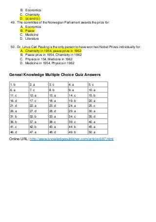 A. Physics
B. Economics
C. Chemistry
D. (a) and (c)
49. The committee of the Norwegian Parliament awards the prize for:
A. Economics
B. Peace
C. Medicine
D. Literature
50. Dr. Linus Carl Pauling is the only person to have won two Nobel Prizes individually for:
A. Chemistry in 1954, peace prize in 1962
B. Peace prize in 1954, Chemistry in 1962
C. Physics in 154, Medicine in 1962
D. Medicine in 1954, Physics in 1962

Geneal Knowledge Multiple Choice Quiz Answers
1. b

2. a

3. c

4. a

5. c

6. a

7. c

8. b

9. a

10. a

11. c

12. a

13. a

14. c

15. b

16. d

17. c

18. a

19. b

20. a

21. d

22. a

23. d

24. a

25. c

26. a

27. d

28. d

29. a

30. a

31. b

32. b

33. a

34. c

35. d

36. b

37. a

38. c

39. c

40. a

41. c

42. b

43. a

44. b

45. a

46. d

47. a

48. d

49. b

50. a

Online URL: http://www.knowledgepublisher.com/article-687.html

 