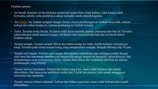 Fasilitas sanitasi
• Air bersih. Kualitas air bersih harus memenuhi syarat fisik (tidak berbau, tidak berasa, tidak
berwarna, jernih), serta jumlahnya cukup memadai untuk seluruh kegiatan.
• Air limbah. Air limbah mengalir dengan lancar, sistem pembuangan air limbah harus baik, saluran
terbuat dari bahan kedap air, saluran pembuang air limbah tertutup.
• Toilet. Tersedia toilet, bersih. Di dalam toilet harus tersedia jamban, peturasan dan bak air. Tersedia
sabun/deterjen untuk mencuci tangan. Di dalam toilet harus tersedia bak dan air bersih dalam
keadaan cukup.
• Tempat sampah. Tempat sampah dibuat dari bahan kedap air, tidak mudah berkarat, mempunyai
tutup. Tersedia pada setiap tempat/ruang yang memproduksi sampah. Sampah dibuang tiap 24 jam.
• Tempat cuci tangan. Fasilitas cuci tangan ditempatkan sedemikian rupa sehingga mudah dicapai
oleh tamu dan karyawan. Fasilitas cuci tangan dilengkapi dengan air mengalir, sabun/deterjen, bak
penampungan yang permukaanya halus, mudah dibersihkan dan limbahnya dialirkan ke saluran
pembuangan yang tertutup.
• Tempat mencuci peralatan. Terbuat dari bahan yang kuat, aman, tidak berkarat dan mudah
dibersihkan. Bak pencucian sedikitnya terdiri dari 3 bilik/bak pencuci yaitu untuk mengguyur,
menyabun dan membilas.
• Tempat mencuci bahan makanan. Terbuat dari bahan yang kuat, aman, tidak berkarat dan mudah
dibersihkan.
 