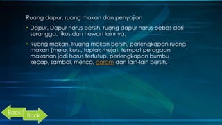 Ruang dapur, ruang makan dan penyajian
• Dapur. Dapur harus bersih, ruang dapur harus bebas dari
serangga, tikus dan hewan lainnya.
• Ruang makan. Ruang makan bersih, perlengkapan ruang
makan (meja, kursi, taplak meja), tempat peragaan
makanan jadi harus tertutup, perlengkapan bumbu
kecap, sambal, merica, garam dan lain-lain bersih.
Back
Back
 