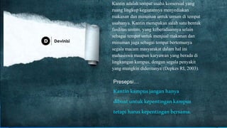 Kantin adalah tempat usaha komersial yang
ruang lingkup kegiatannya menyediakan
makanan dan minuman untuk umum di tempat
usahanya. Kantin merupakan salah satu bentuk
fasilitas umum, yang keberadaannya selain
sebagai tempat untuk menjual makanan dan
minuman juga sebagai tempat bertemunya
segala macam masyarakat dalam hal ini
mahasiswa maupun karyawan yang berada di
lingkungan kampus, dengan segala penyakit
yang mungkin dideritanya (Depkes RI, 2003).
Presepsi…
Kantinkampusjanganhanya
dibuatuntukkepentingankampus
tetapiharuskepentinganbersama.
Devinisi
 