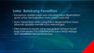 • Kenyaman adalah salah satu hal yang harus diperhatikan
guna untuk meningkatkan mutu pada suatu hal.
• Mutu merupakan suatu yang harus dijaga bahkan harus
dibenahi apabila memiliki suatu kekurangan
• Oleh karena itu kantin yang merupakan tempat favorit
bagi mahasiswa LP3I TASIKMALAYA harus tetap terjaga
dan terpelihara kenyamanannya.
Latar Belakang Penelitian
 