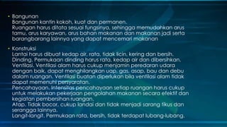 • Bangunan
Bangunan kantin kokoh, kuat dan permanen.
Ruangan harus ditata sesuai fungsinya, sehingga memudahkan arus
tamu, arus karyawan, arus bahan makanan dan makanan jadi serta
barangbarang lainnya yang dapat mencemari makanan
• Konstruksi
Lantai harus dibuat kedap air, rata, tidak licin, kering dan bersih.
Dinding. Permukaan dinding harus rata, kedap air dan dibersihkan.
Ventilasi. Ventilasi alam harus cukup menjamin peredaran udara
dengan baik, dapat menghilangkan uap, gas, asap, bau dan debu
dalam ruangan. Ventilasi buatan diperlukan bila ventilasi alam tidak
dapat memenuhi persyaratan.
Pencahayaan. Intensitas pencahayaan setiap ruangan harus cukup
untuk melakukan pekerjaan pengolahan makanan secara efektif dan
kegiatan pembersihan ruangan.
Atap. Tidak bocor, cukup landai dan tidak menjadi sarang tikus dan
serangga lainnya.
Langit-langit. Permukaan rata, bersih, tidak terdapat lubang-lubang.
 