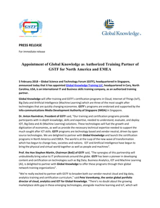 PRESS RELEASE
For immediate release
Appointment of Global Knowledge as Authorized Training Partner of
GSTF for North America and EMEA
5 February 2018 – Global Science and Technology Forum (GSTF), headquartered in Singapore,
announced today that it has appointed Global Knowledge Training LLC, headquartered in Cary, North
Carolina, USA, is an international IT and Business skills training company, as an authorized training
partner.
Global Knowledge will offer training and GSTF’s certification programs in Cloud, Internet of Things (IoT),
Big Data and Artificial Intelligence (Machine Learning) which are three of the most sought after
technologies that are quickly changing economies. GSTF’s programs are endorsed and supported by the
Info-communications Media Development Authority of Singapore (IMDA) in Singapore.
Dr. Anton Ravindran, President of GSTF said, “Our training and certification programs provide
participants with in-depth knowledge, skills and expertise, needed to understand, evaluate, and deploy
IOT, Big Data and AI (Machine Learning) solutions. These technologies will fuel the growth and
digitization of economies, as well as provide the necessary technical expertise needed to support the
much sought after ICT skills. GSTF programs are technology based and vendor neutral, driven by open
source technologies. We are delighted to partner with Global Knowledge and launch the certification
programs in North America and EMEA. The world is at the cusp of the new wave of transformation
which has begun to change lives, societies and nations. IOT and Artificial Intelligence have begun to
bring the physical and virtual world together as well as people and machines”.
Prof. the Hon Stephen Martin, Chairman (BoG) of GSTF said, “The synergies of this partnership will
undoubtedly bring value to IT professionals around the globe. GSTF has been a pioneer in developing
content and certification on technologies such as Big Data, Business Analytics, IOT and Machine Learning
(AI), is delighted to partner with Global Knowledge to offer these programs through their global
network training organizations”.
“We’re really excited to partner with GSTF to broaden both our vendor-neutral cloud and big data,
analytics training and certification curriculum,” said Pete Vorenkamp, the senior global portfolio
director of cloud, analytics and IOT for Global Knowledge. “There’s no doubt about the growing
marketplace skills gap in these emerging technologies, alongside machine learning and IoT, which will
 