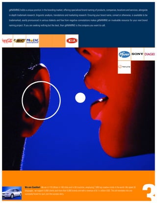 gkNAMING holds a unique position in the branding market, offering specialized brand naming of products, companies, locations and services, alongside

in-depth trademark research, linguistic analysis, translations and marketing research. Ensuring your brand name, coined or otherwise, is available to be
trademarked, easily pronounced in various dialects and free from negative connotations makes gkNAMING an invaluable resource for your next brand
naming project. If you are seeking nothing but the best, then gkNAMING is the company you want to call.




                 We are ComVort: We are in 170 offices in 140 cities and in 60 countries, employing 7,000 top creative minds in the world. We speak 50
                 languages, we support 5,000 clients and more than 6,000 brands and with a revenue of $1,1+ billion USD. This all translates into one
                 successful brand for you! Join the success story.
 