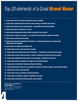 Top 20 elements of a Great Brand Name
_____________________________________________________________________________________________________________________________________

1. A great name make an emotional connection with your customer

2. A great name communicates the essence of your company, its products and services

3. A great name becomes its own advertisement – saving millions of marketing dollars

4. A great name helps you stand out in a crowd

5. A great name communicates volumes about the benefits of your product

6. A great name is unique and ownable – it can survive the most rigorous trademark screening

7. A great name is evocative and exciting

8. A great name transcends geographical boundaries, is culturally appropriate and communicates
   effectively across languages

9. A great name is a valuable and tangible asset

10. A great name is one you will never have to explain

11. A great name often emerges from your first instincts – it sometimes is the most obvious choice

12. A great name is often a brand new word – coined to communicate volumes about your product

13. A great name communicates the essence of your company, its products and services

14. A great name makes your engineers as happy as your marketing people

15. A great name is believable–it impresses without overstating

16. A great pharmaceutical name has no potential for confusion with other products, assuring patient safety

17. A great name is short, sharp and smart

18. A great name is easy to remember, spell and pronounce

19. A great name is extensible, capable of expanding as you grow

20. A great name communicates the personality of your products
_____________________________________________________________________________________________________________________________________
For your naming consultation call:
Vásken Kalayjian CEO
Westport, CT Office: +1.203.226.8255 ext.16
New York, NY Office: +1.212.687.3099
vkalayjian@gkbrand.com
 