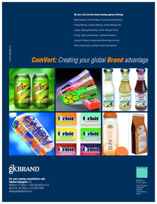 We are a full service brand naming agency offering:

                                              Market Research, Brand Strategy, Positioning, Brand Naming,

                                              P roduct Naming, Company Naming, Location Naming, U R L

                                              creation, Naming Arc h i t e c t u re, Online Testing & Focus

                                              G roups, Tagline Development, Trademark Research,

                                              Linguistic Analysis, Branding and Brand Repositioning,

                                              Brand Simplification and New Product Development.




                       ComVort: Creating your global Brand advantage




For your naming consultation call:
                                                                                                              gkBRAND is a
Vásken Kalayjian CEO                                                                                          ComVo rt Agency
Westport, CT Office: +1.203.226.8255 ext.16                                                                   The world’s larg e s t
New York, NY Office: +1.212.687.3099                                                                          independent
                                                                                                              marketing
vkalayjian@gkbrand.com                                                                                        communications
                                                                                                              network
 