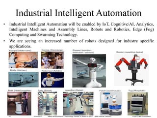 Industrial Intelligent Automation
• Industrial Intelligent Automation will be enabled by IoT, Cognitive/AI, Analytics,
Intelligent Machines and Assembly Lines, Robots and Robotics, Edge (Fog)
Computing and Swarming Technology.
• We are seeing an increased number of robots designed for industry specific
applications.
 