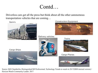 Contd…
Driverless cars get all the press but think about all the other autonomous
transportation vehicles that are coming…
Source: Bill Chamberlin, Distinguished MI Professional, Technology Trends to watch in 2017(IBM internal version) /
Horizon Watch Community Leader. 2017
 
