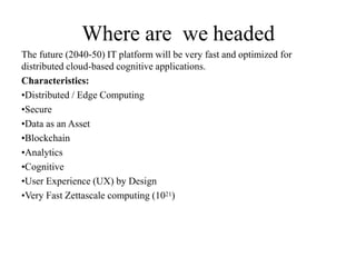 Where are we headed
The future (2040-50) IT platform will be very fast and optimized for
distributed cloud-based cognitive applications.
Characteristics:
•Distributed / Edge Computing
•Secure
•Data as an Asset
•Blockchain
•Analytics
•Cognitive
•User Experience (UX) by Design
•Very Fast Zettascale computing (1021)
 