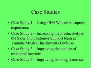 Case Studies
• Case Study 1 – Using IBM Watson to capture
experience
• Case Study 2 – Increasing the productivity of
the Sales and Customer Support team at
Yamaha Musical Instruments Division
• Case Study 3 – Improving the quality of
municipal services
• Case Study 4 – Improving banking processes
 