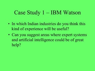 Case Study 1 – IBM Watson
• In which Indian industries do you think this
kind of experience will be useful?
• Can you suggest areas where expert systems
and artificial intelligence could be of great
help?
 