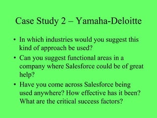 Case Study 2 – Yamaha-Deloitte
• In which industries would you suggest this
kind of approach be used?
• Can you suggest functional areas in a
company where Salesforce could be of great
help?
• Have you come across Salesforce being
used anywhere? How effective has it been?
What are the critical success factors?
 