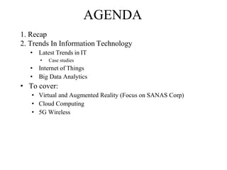 AGENDA
1. Recap
2. Trends In Information Technology
• Latest Trends in IT
• Case studies
• Internet of Things
• Big Data Analytics
• To cover:
• Virtual and Augmented Reality (Focus on SANAS Corp)
• Cloud Computing
• 5G Wireless
 