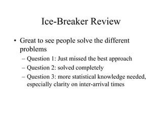 Ice-Breaker Review
• Great to see people solve the different
problems
– Question 1: Just missed the best approach
– Question 2: solved completely
– Question 3: more statistical knowledge needed,
especially clarity on inter-arrival times
 