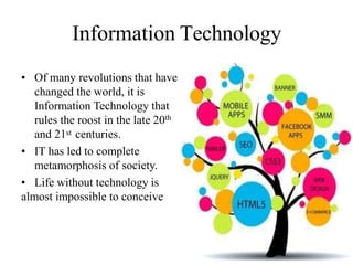 Information Technology
• Of many revolutions that have
changed the world, it is
Information Technology that
rules the roost in the late 20th
and 21st centuries.
• IT has led to complete
metamorphosis of society.
• Life without technology is
almost impossible to conceive
 
