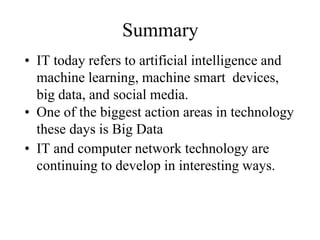 Summary
• IT today refers to artificial intelligence and
machine learning, machine smart devices,
big data, and social media.
• One of the biggest action areas in technology
these days is Big Data
• IT and computer network technology are
continuing to develop in interesting ways.
 