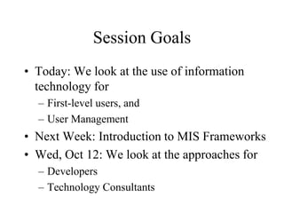 Session Goals
• Today: We look at the use of information
technology for
– First-level users, and
– User Management
• Next Week: Introduction to MIS Frameworks
• Wed, Oct 12: We look at the approaches for
– Developers
– Technology Consultants
 