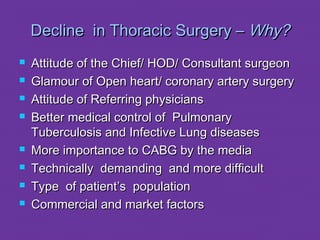 DDeecclliinnee iinn TThhoorraacciicc SSuurrggeerryy –– WWhhyy?? 
 AAttttiittuuddee ooff tthhee CChhiieeff// HHOODD// CCoonnssuullttaanntt ssuurrggeeoonn 
 GGllaammoouurr ooff OOppeenn hheeaarrtt// ccoorroonnaarryy aarrtteerryy ssuurrggeerryy 
 AAttttiittuuddee ooff RReeffeerrrriinngg pphhyyssiicciiaannss 
 BBeetttteerr mmeeddiiccaall ccoonnttrrooll ooff PPuullmmoonnaarryy 
TTuubbeerrccuulloossiiss aanndd IInnffeeccttiivvee LLuunngg ddiisseeaasseess 
 MMoorree iimmppoorrttaannccee ttoo CCAABBGG bbyy tthhee mmeeddiiaa 
 TTeecchhnniiccaallllyy ddeemmaannddiinngg aanndd mmoorree ddiiffffiiccuulltt 
 TTyyppee ooff ppaattiieenntt’’ss ppooppuullaattiioonn 
 CCoommmmeerrcciiaall aanndd mmaarrkkeett ffaaccttoorrss 
 
