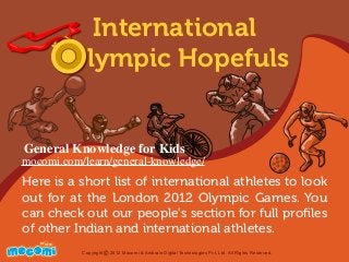 Here is a short list of international athletes to look
out for at the London 2012 Olympic Games. You
can check out our people's section for full proﬁles
of other Indian and international athletes.
UNF FOR ME!
Copyright 2012 Mocomi & Anibrain Digital Technologies Pvt. Ltd. All Rights Reserved.©
International
Olympic Hopefuls
General Knowledge for Kids
mocomi.com/learn/general-knowledge/
 