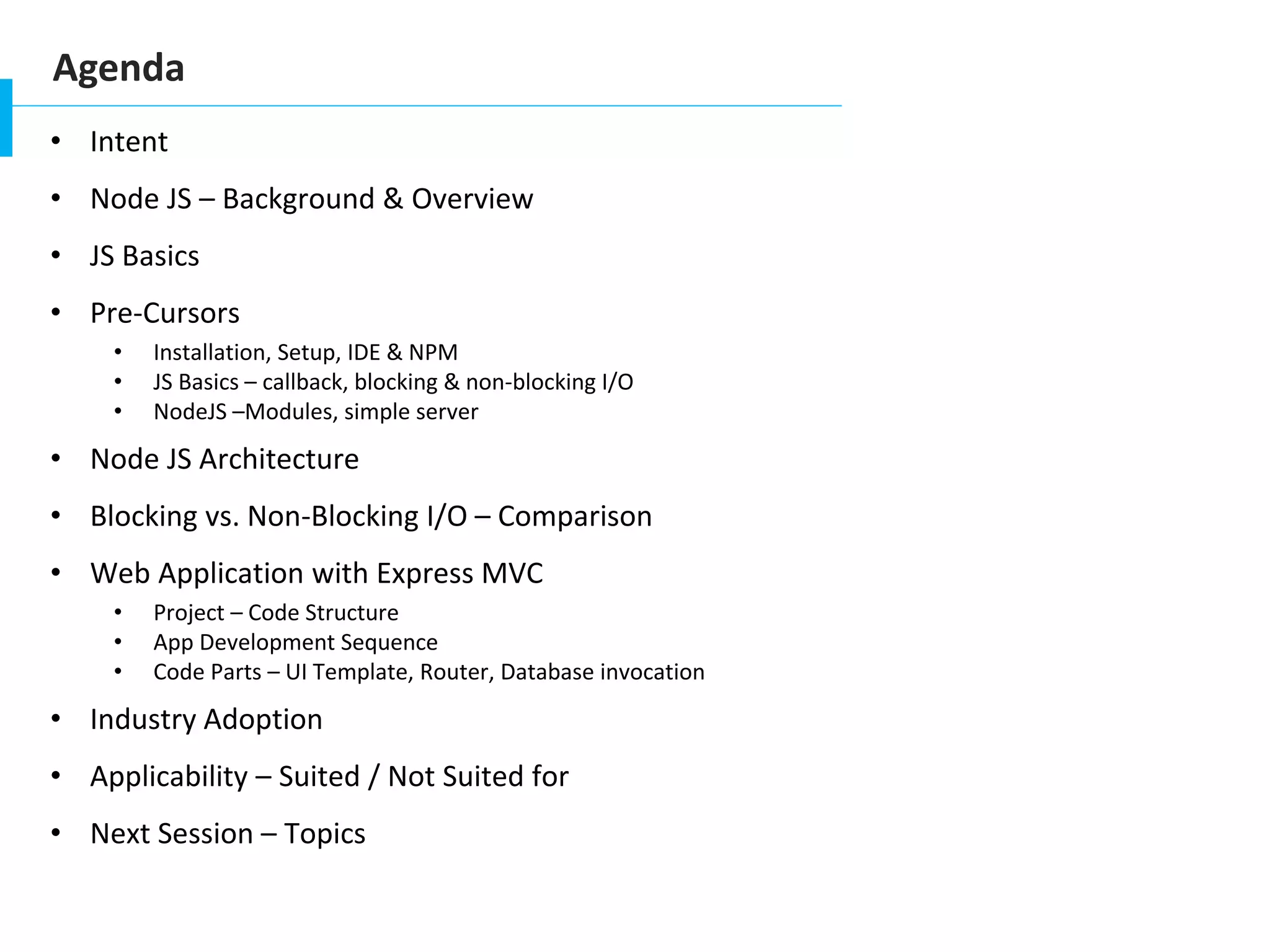 Agenda
• Intent
• Node JS – Background & Overview
• JS Basics
• Pre-Cursors
• Installation, Setup, IDE & NPM
• JS Basics – callback, blocking & non-blocking I/O
• NodeJS –Modules, simple server
• Node JS Architecture
• Blocking vs. Non-Blocking I/O – Comparison
• Web Application with Express MVC
• Project – Code Structure
• App Development Sequence
• Code Parts – UI Template, Router, Database invocation
• Industry Adoption
• Applicability – Suited / Not Suited for
• Next Session – Topics
 