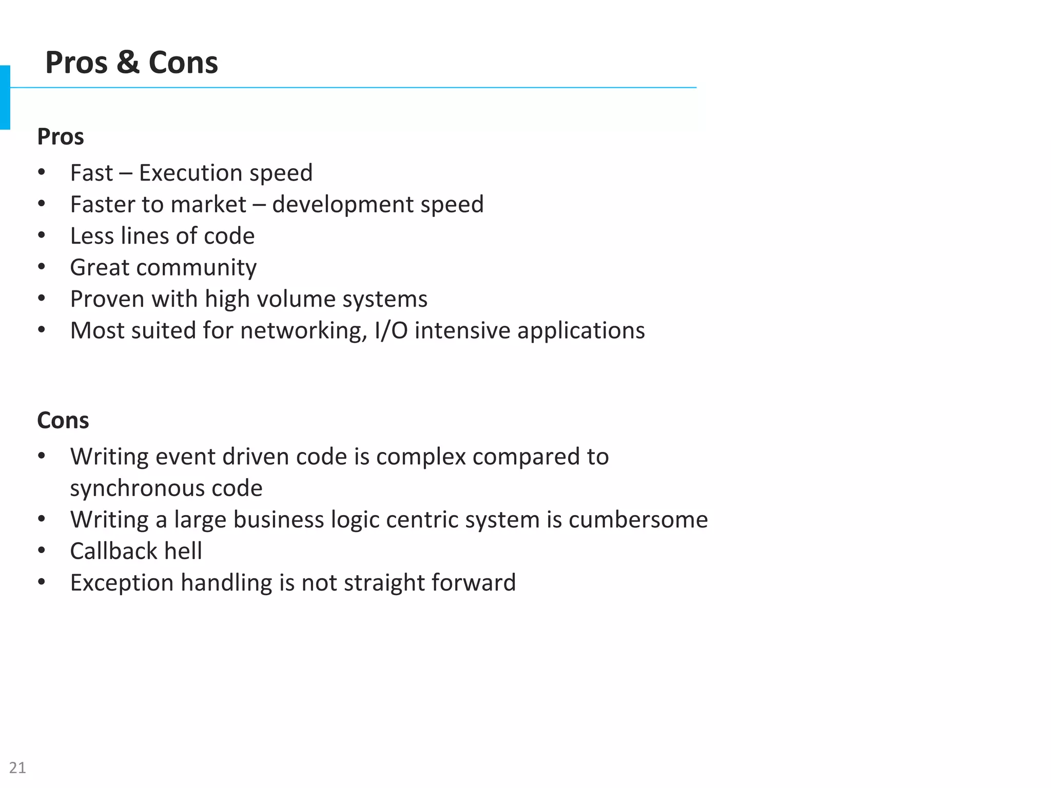 21
Pros & Cons
Pros
• Fast – Execution speed
• Faster to market – development speed
• Less lines of code
• Great community
• Proven with high volume systems
• Most suited for networking, I/O intensive applications
Cons
• Writing event driven code is complex compared to
synchronous code
• Writing a large business logic centric system is cumbersome
• Callback hell
• Exception handling is not straight forward
 