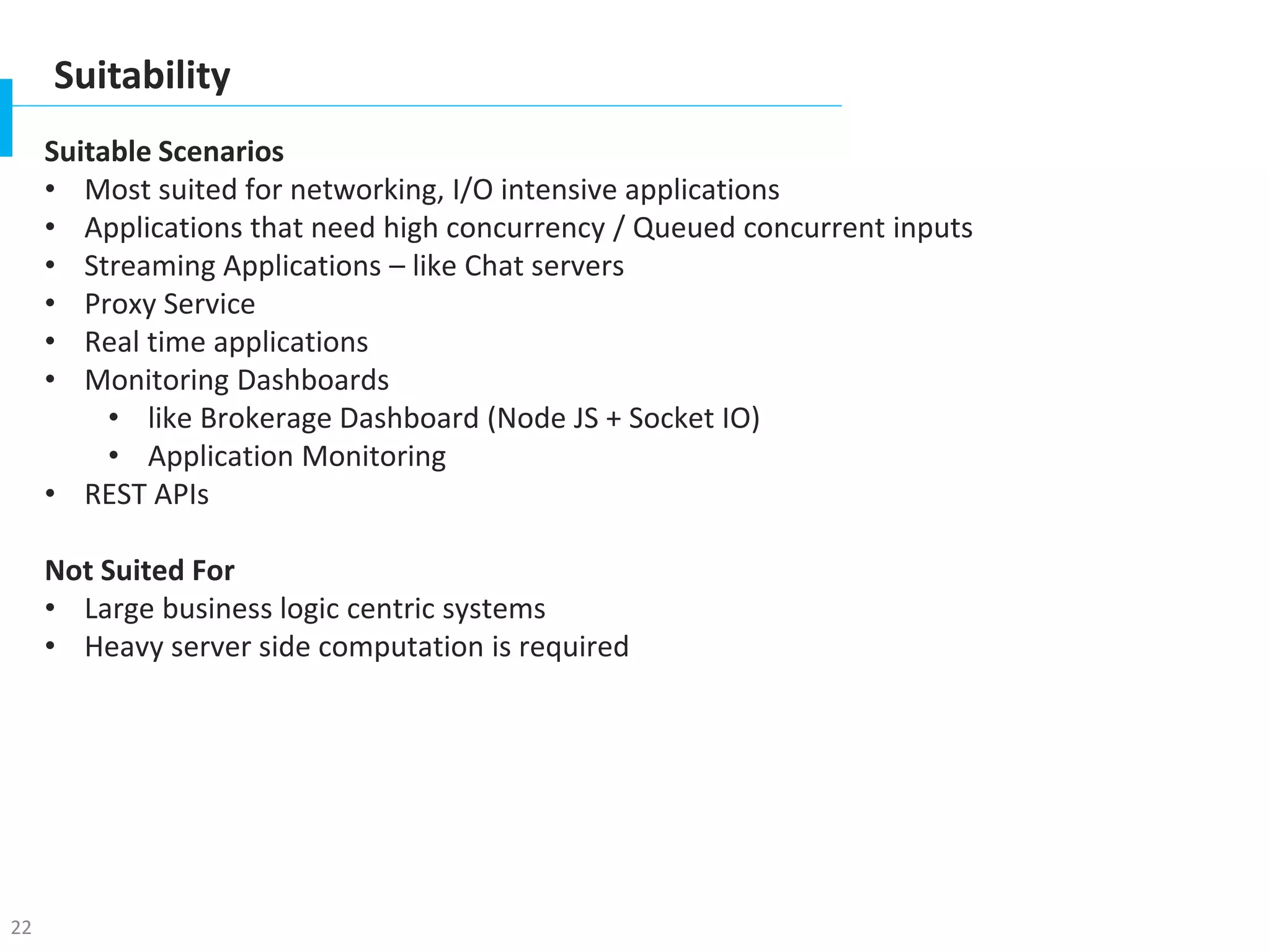 22
Suitability
Suitable Scenarios
• Most suited for networking, I/O intensive applications
• Applications that need high concurrency / Queued concurrent inputs
• Streaming Applications – like Chat servers
• Proxy Service
• Real time applications
• Monitoring Dashboards
• like Brokerage Dashboard (Node JS + Socket IO)
• Application Monitoring
• REST APIs
Not Suited For
• Large business logic centric systems
• Heavy server side computation is required
 