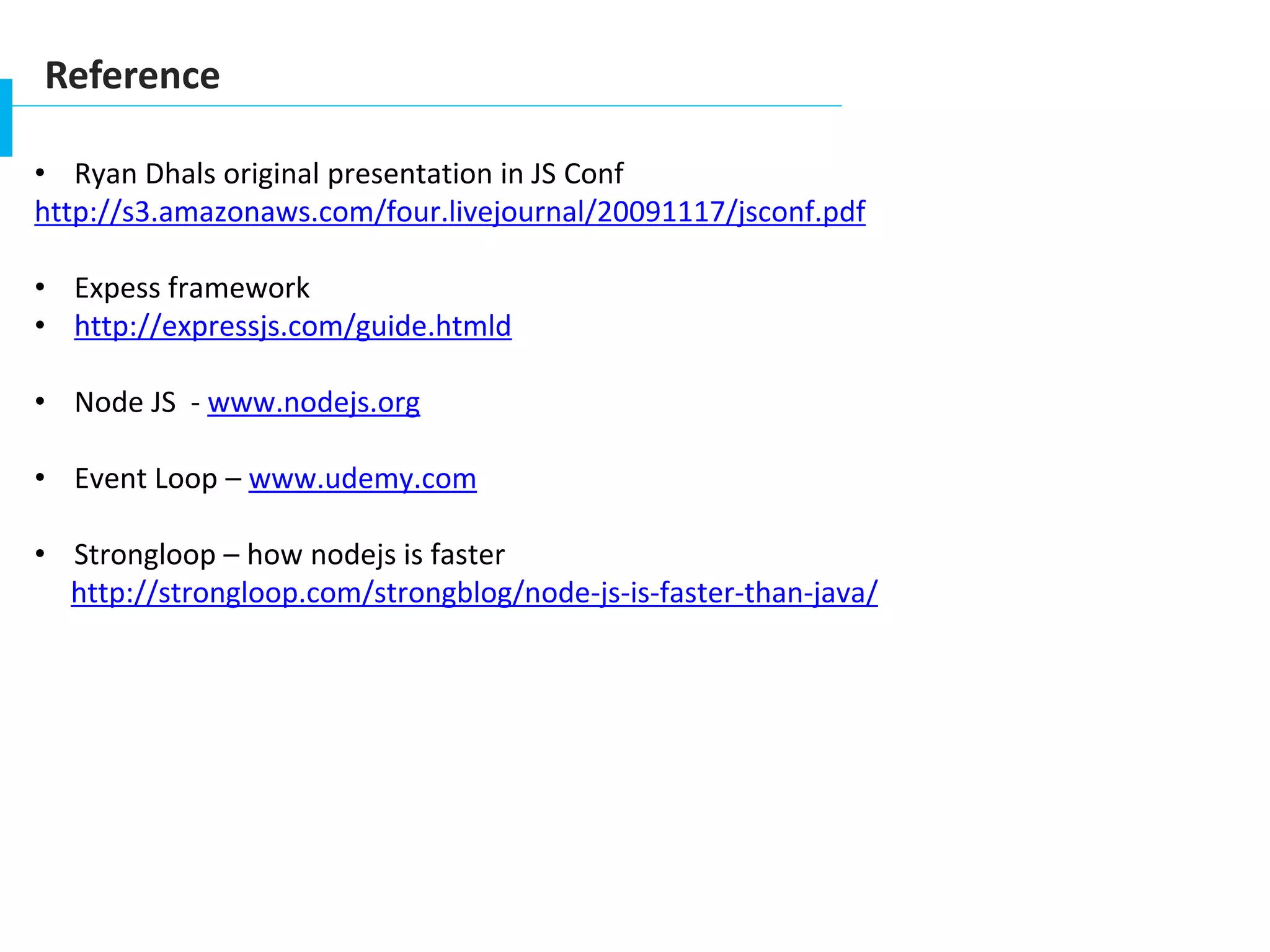 Reference
• Ryan Dhals original presentation in JS Conf
http://s3.amazonaws.com/four.livejournal/20091117/jsconf.pdf
• Expess framework
• http://expressjs.com/guide.htmld
• Node JS - www.nodejs.org
• Event Loop – www.udemy.com
• Strongloop – how nodejs is faster
http://strongloop.com/strongblog/node-js-is-faster-than-java/
 