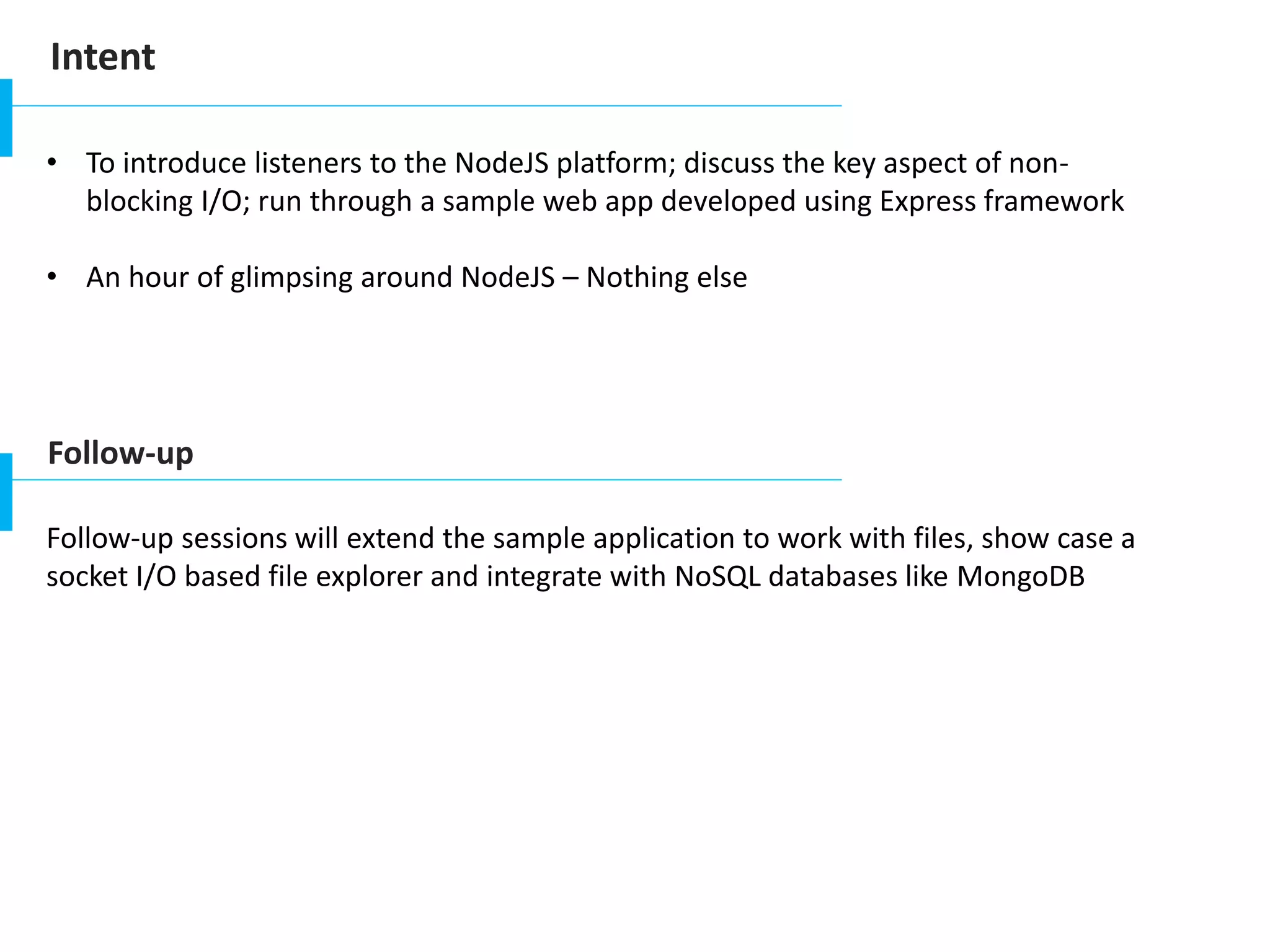Intent
• To introduce listeners to the NodeJS platform; discuss the key aspect of non-
blocking I/O; run through a sample web app developed using Express framework
• An hour of glimpsing around NodeJS – Nothing else
Follow-up
Follow-up sessions will extend the sample application to work with files, show case a
socket I/O based file explorer and integrate with NoSQL databases like MongoDB
 