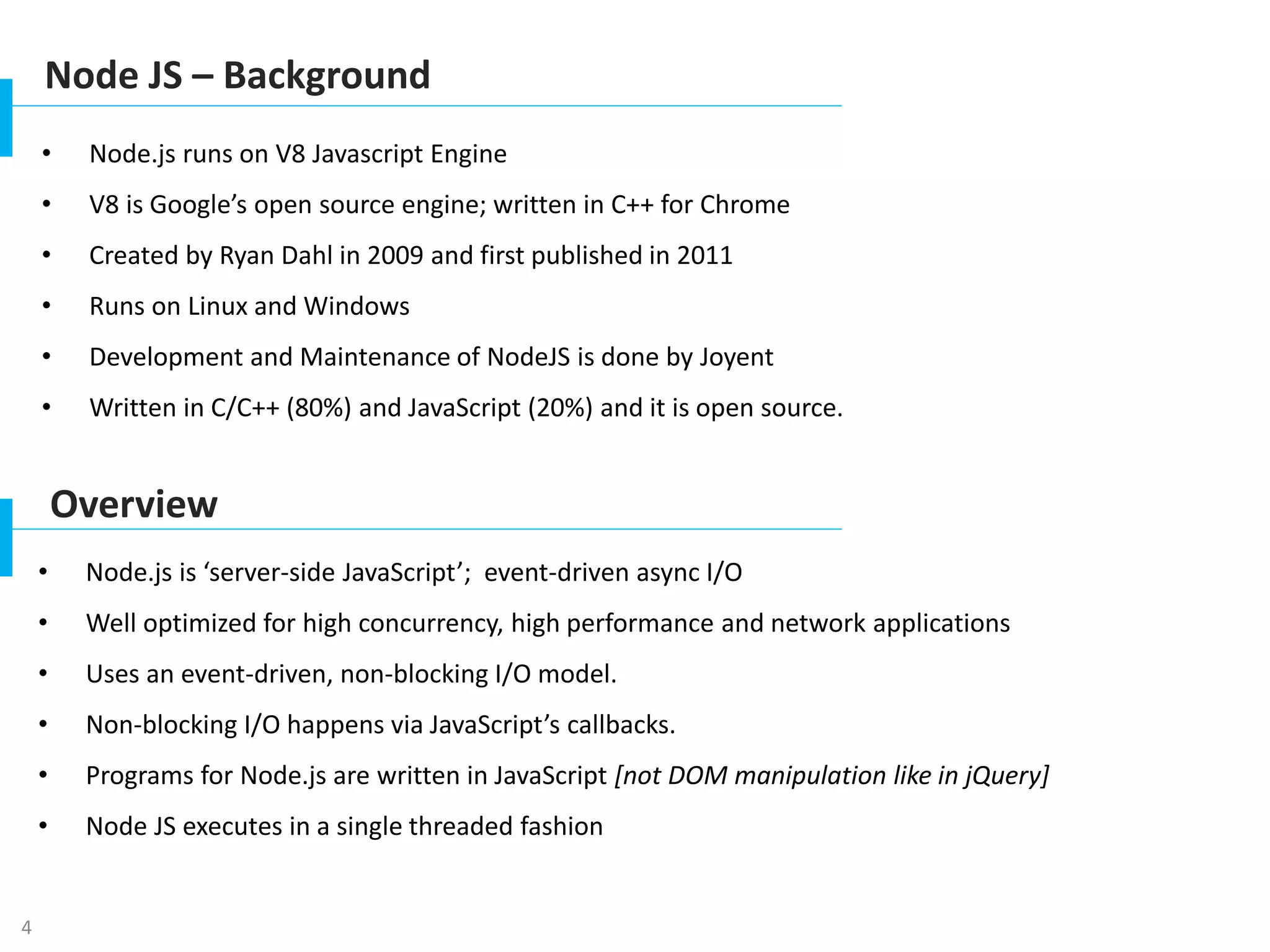 4
Node JS – Background
• Node.js runs on V8 Javascript Engine
• V8 is Google’s open source engine; written in C++ for Chrome
• Created by Ryan Dahl in 2009 and first published in 2011
• Runs on Linux and Windows
• Development and Maintenance of NodeJS is done by Joyent
• Written in C/C++ (80%) and JavaScript (20%) and it is open source.
Overview
• Node.js is ‘server-side JavaScript’; event-driven async I/O
• Well optimized for high concurrency, high performance and network applications
• Uses an event-driven, non-blocking I/O model.
• Non-blocking I/O happens via JavaScript’s callbacks.
• Programs for Node.js are written in JavaScript [not DOM manipulation like in jQuery]
• Node JS executes in a single threaded fashion
 