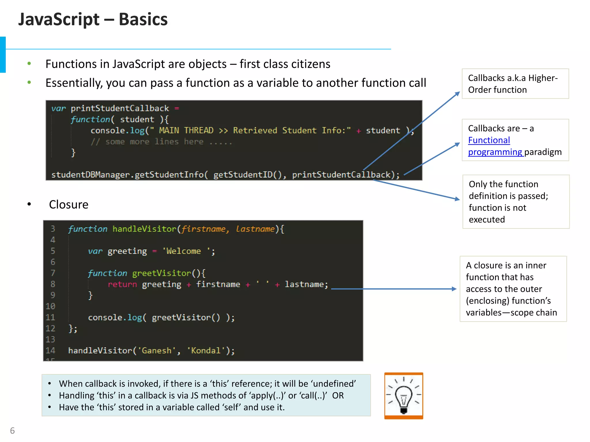 6
JavaScript – Basics
s1
s2
s3
s4
s5
• Functions in JavaScript are objects – first class citizens
• Essentially, you can pass a function as a variable to another function call
• Closure
Callbacks are – a
Functional
programming paradigm
Callbacks a.k.a Higher-
Order function
Only the function
definition is passed;
function is not
executed
A closure is an inner
function that has
access to the outer
(enclosing) function’s
variables—scope chain
• When callback is invoked, if there is a ‘this’ reference; it will be ‘undefined’
• Handling ‘this’ in a callback is via JS methods of ‘apply(..)’ or ‘call(..)’ OR
• Have the ‘this’ stored in a variable called ‘self’ and use it.
 