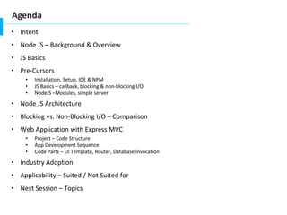 Agenda
• Intent
• Node JS – Background & Overview
• JS Basics
• Pre-Cursors
• Installation, Setup, IDE & NPM
• JS Basics – callback, blocking & non-blocking I/O
• NodeJS –Modules, simple server
• Node JS Architecture
• Blocking vs. Non-Blocking I/O – Comparison
• Web Application with Express MVC
• Project – Code Structure
• App Development Sequence
• Code Parts – UI Template, Router, Database invocation
• Industry Adoption
• Applicability – Suited / Not Suited for
• Next Session – Topics
 