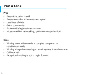 21
Pros & Cons
Pros
• Fast – Execution speed
• Faster to market – development speed
• Less lines of code
• Great community
• Proven with high volume systems
• Most suited for networking, I/O intensive applications
Cons
• Writing event driven code is complex compared to
synchronous code
• Writing a large business logic centric system is cumbersome
• Callback hell
• Exception handling is not straight forward
 