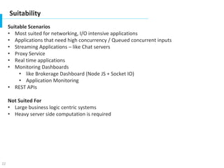 22
Suitability
Suitable Scenarios
• Most suited for networking, I/O intensive applications
• Applications that need high concurrency / Queued concurrent inputs
• Streaming Applications – like Chat servers
• Proxy Service
• Real time applications
• Monitoring Dashboards
• like Brokerage Dashboard (Node JS + Socket IO)
• Application Monitoring
• REST APIs
Not Suited For
• Large business logic centric systems
• Heavy server side computation is required
 
